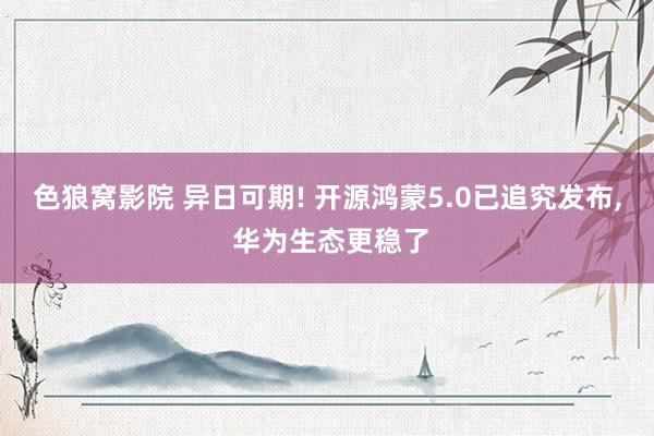 色狼窝影院 异日可期! 开源鸿蒙5.0已追究发布， 华为生态更稳了