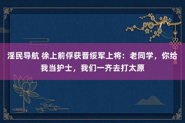 淫民导航 徐上前俘获晋绥军上将：老同学，你给我当护士，我们一齐去打太原