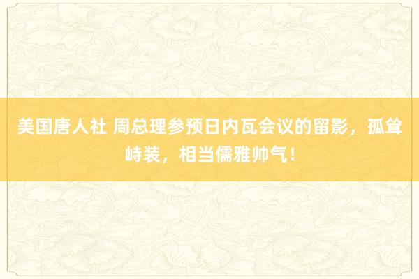 美国唐人社 周总理参预日内瓦会议的留影，孤耸峙装，相当儒雅帅气！