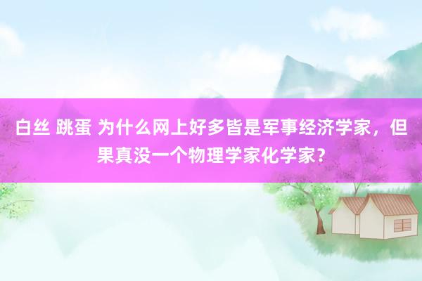 白丝 跳蛋 为什么网上好多皆是军事经济学家，但果真没一个物理学家化学家？