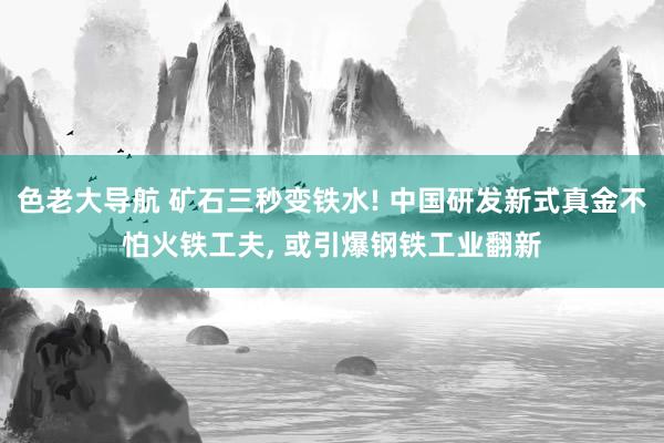 色老大导航 矿石三秒变铁水! 中国研发新式真金不怕火铁工夫， 或引爆钢铁工业翻新