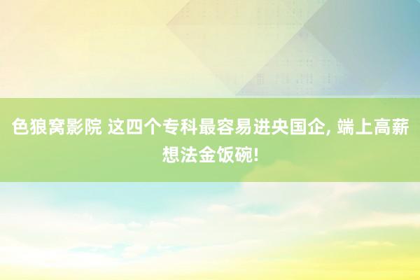 色狼窝影院 这四个专科最容易进央国企， 端上高薪想法金饭碗!