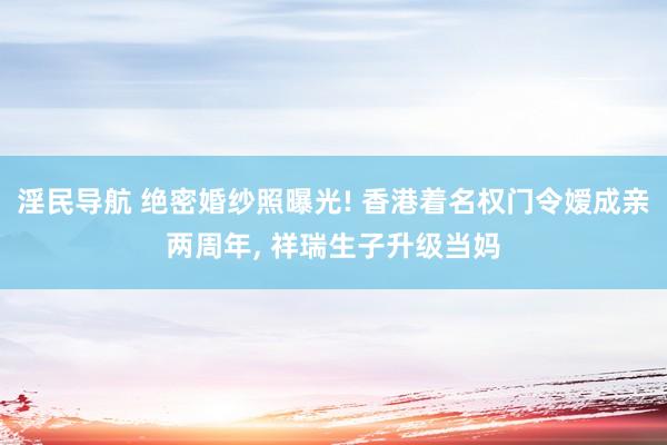 淫民导航 绝密婚纱照曝光! 香港着名权门令嫒成亲两周年， 祥瑞生子升级当妈