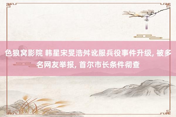 色狼窝影院 韩星宋旻浩舛讹服兵役事件升级， 被多名网友举报， 首尔市长条件彻查