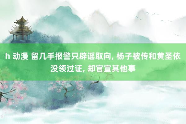 h 动漫 留几手报警只辟谣取向， 杨子被传和黄圣依没领过证， 却官宣其他事