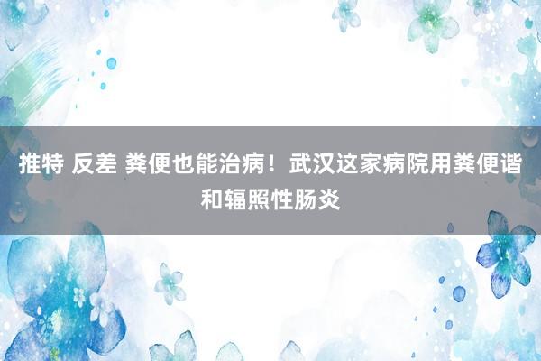 推特 反差 粪便也能治病！武汉这家病院用粪便谐和辐照性肠炎