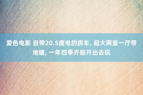 爱色电影 自带20.5度电的房车， 超大两室一厅带地暖， 一年四季齐能开出去玩