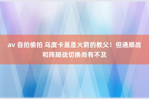 av 自拍偷拍 乌度卡虽是火箭的教父！但通顺战和阵脚战切换尚有不及