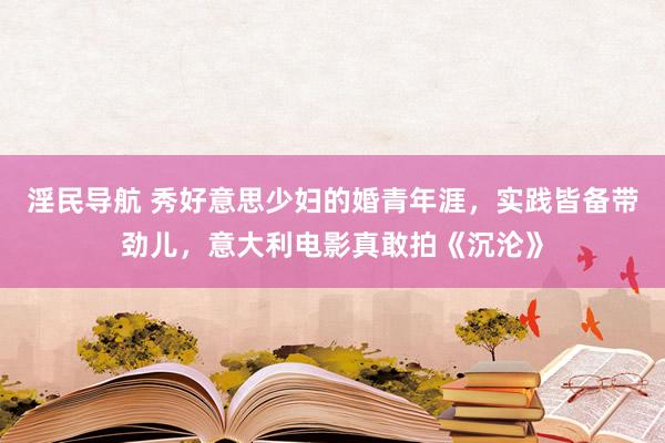 淫民导航 秀好意思少妇的婚青年涯，实践皆备带劲儿，意大利电影真敢拍《沉沦》