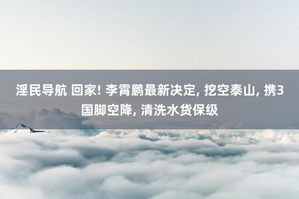 淫民导航 回家! 李霄鹏最新决定， 挖空泰山， 携3国脚空降， 清洗水货保级