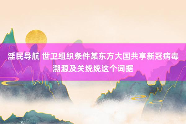 淫民导航 世卫组织条件某东方大国共享新冠病毒溯源及关统统这个词据