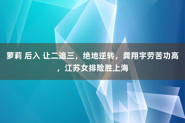 萝莉 后入 让二追三，绝地逆转，龚翔宇劳苦功高，江苏女排险胜上海