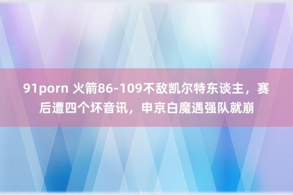 91porn 火箭86-109不敌凯尔特东谈主，赛后遭四个坏音讯，申京白魔遇强队就崩