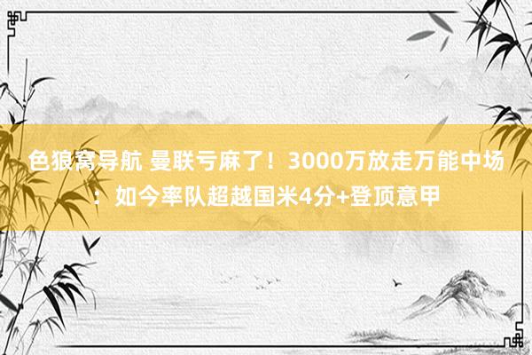 色狼窝导航 曼联亏麻了！3000万放走万能中场：如今率队超越国米4分+登顶意甲