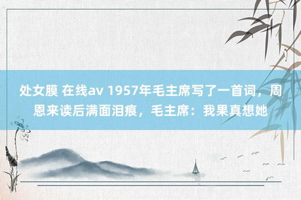 处女膜 在线av 1957年毛主席写了一首词，周恩来读后满面泪痕，毛主席：我果真想她