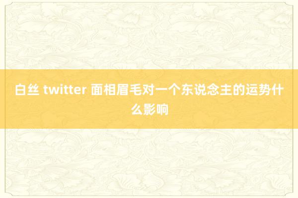 白丝 twitter 面相眉毛对一个东说念主的运势什么影响