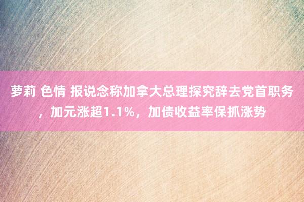 萝莉 色情 报说念称加拿大总理探究辞去党首职务，加元涨超1.1%，加债收益率保抓涨势