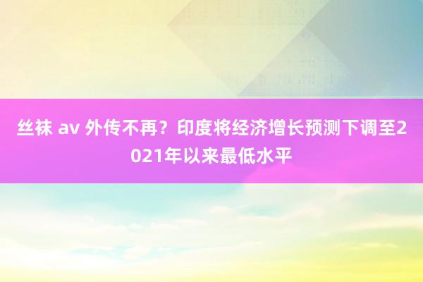 丝袜 av 外传不再？印度将经济增长预测下调至2021年以来最低水平