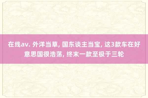 在线av. 外洋当草， 国东谈主当宝， 这3款车在好意思国很浩荡， 终末一款至极于三轮