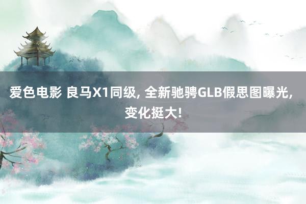 爱色电影 良马X1同级， 全新驰骋GLB假思图曝光， 变化挺大!