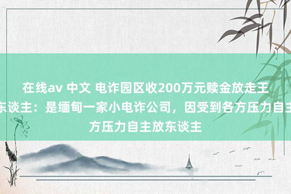 在线av 中文 电诈园区收200万元赎金放走王星？知情东谈主：是缅甸一家小电诈公司，因受到各方压力自主放东谈主