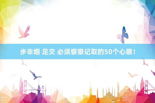 步非烟 足交 必须狠狠记取的50个心眼！