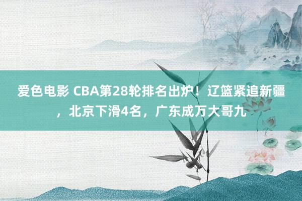 爱色电影 CBA第28轮排名出炉！辽篮紧追新疆，北京下滑4名，广东成万大哥九