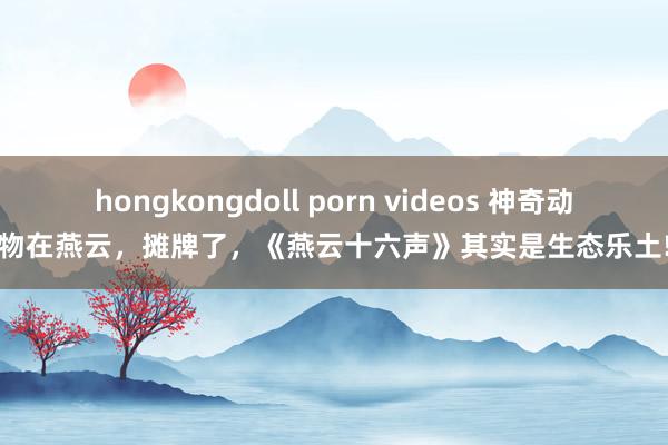 hongkongdoll porn videos 神奇动物在燕云，摊牌了，《燕云十六声》其实是生态乐土!