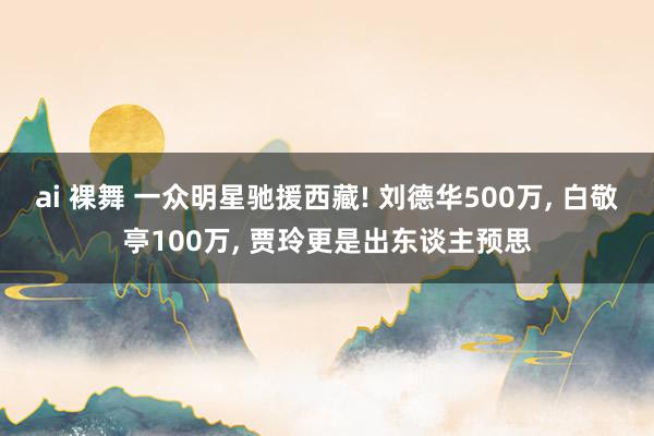 ai 裸舞 一众明星驰援西藏! 刘德华500万， 白敬亭100万， 贾玲更是出东谈主预思