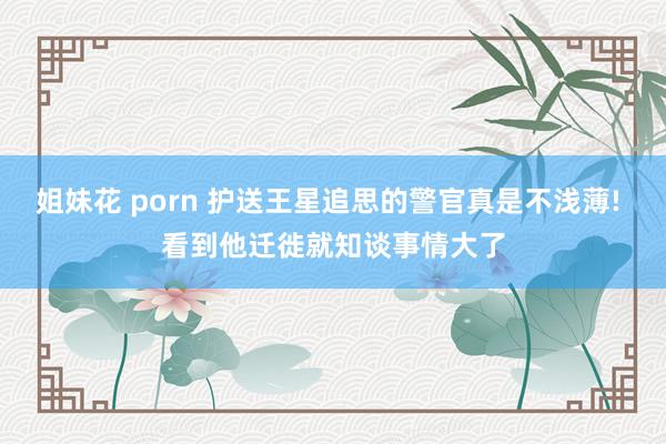 姐妹花 porn 护送王星追思的警官真是不浅薄! 看到他迁徙就知谈事情大了