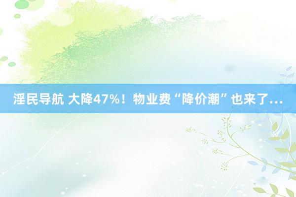 淫民导航 大降47%！物业费“降价潮”也来了…