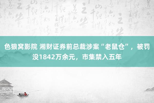 色狼窝影院 湘财证券前总裁涉案“老鼠仓”，被罚没1842万余元，市集禁入五年