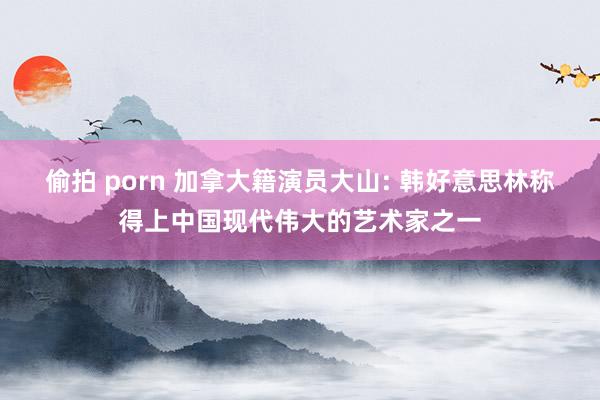 偷拍 porn 加拿大籍演员大山: 韩好意思林称得上中国现代伟大的艺术家之一