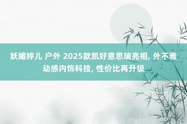 妖媚婷儿 户外 2025款凯好意思瑞亮相， 外不雅动感内饰科技， 性价比再升级