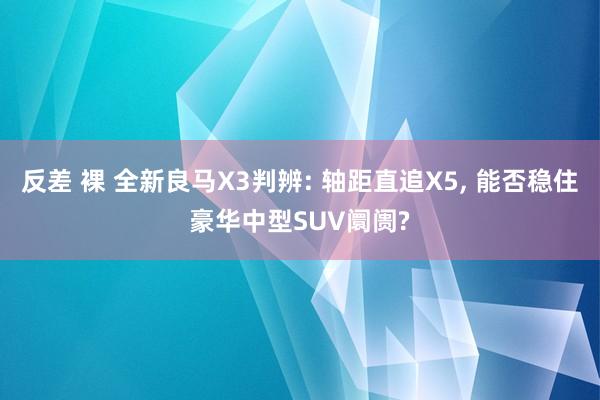 反差 裸 全新良马X3判辨: 轴距直追X5， 能否稳住豪华中型SUV阛阓?