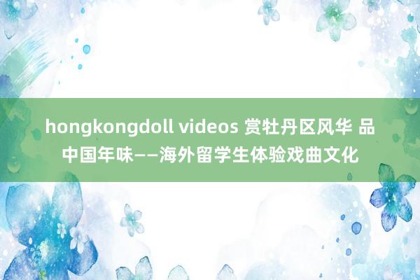 hongkongdoll videos 赏牡丹区风华 品中国年味——海外留学生体验戏曲文化