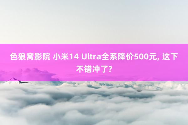 色狼窝影院 小米14 Ultra全系降价500元， 这下不错冲了?