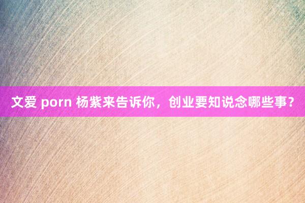 文爱 porn 杨紫来告诉你，创业要知说念哪些事？