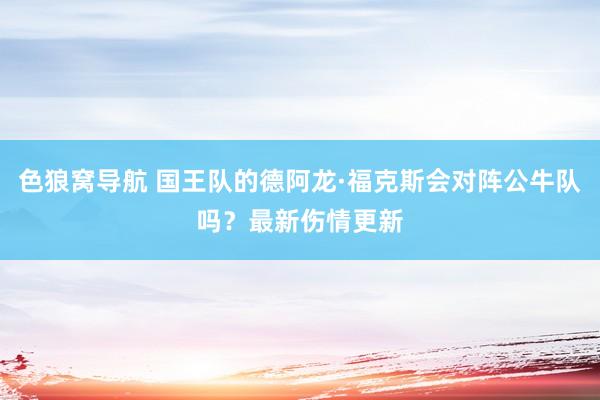 色狼窝导航 国王队的德阿龙·福克斯会对阵公牛队吗？最新伤情更新