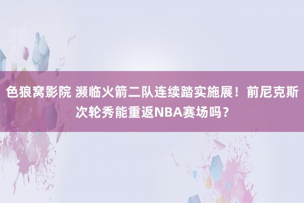 色狼窝影院 濒临火箭二队连续踏实施展！前尼克斯次轮秀能重返NBA赛场吗？