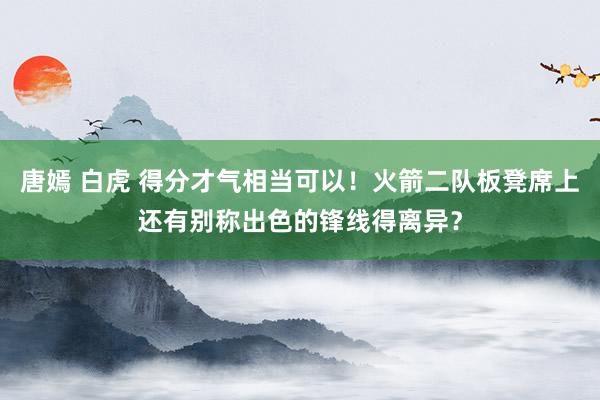 唐嫣 白虎 得分才气相当可以！火箭二队板凳席上还有别称出色的锋线得离异？