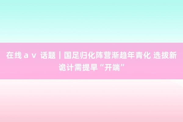 在线ａｖ 话题｜国足归化阵营渐趋年青化 选拔新诡计需提早“开端”