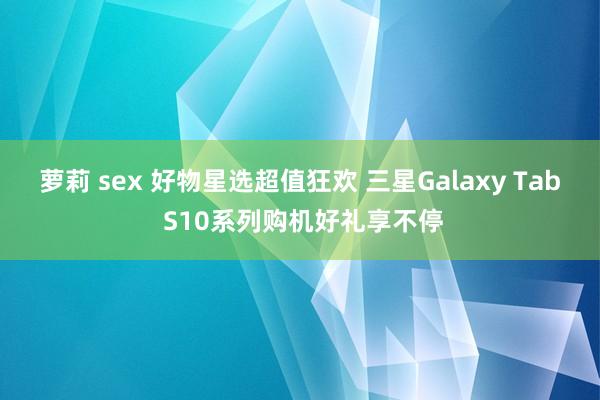 萝莉 sex 好物星选超值狂欢 三星Galaxy Tab S10系列购机好礼享不停