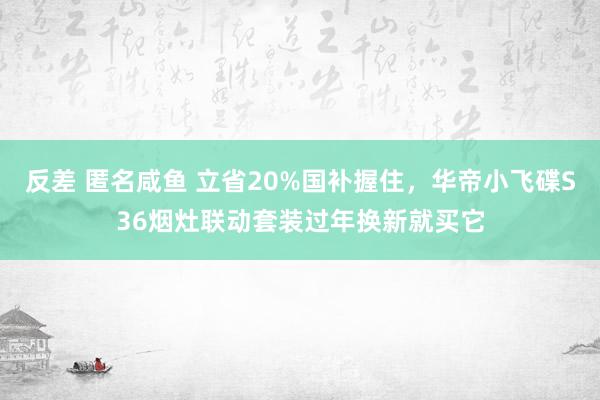 反差 匿名咸鱼 立省20%国补握住，华帝小飞碟S36烟灶联动套装过年换新就买它