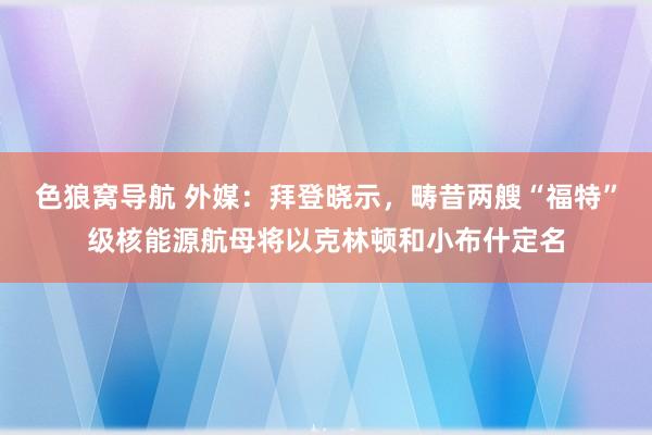 色狼窝导航 外媒：拜登晓示，畴昔两艘“福特”级核能源航母将以克林顿和小布什定名