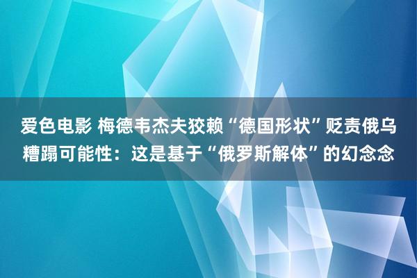 爱色电影 梅德韦杰夫狡赖“德国形状”贬责俄乌糟蹋可能性：这是基于“俄罗斯解体”的幻念念