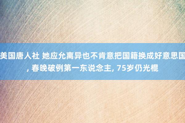 美国唐人社 她应允离异也不肯意把国籍换成好意思国， 春晚破例第一东说念主， 75岁仍光棍