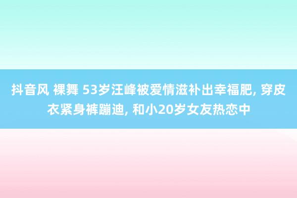 抖音风 裸舞 53岁汪峰被爱情滋补出幸福肥， 穿皮衣紧身裤蹦迪， 和小20岁女友热恋中