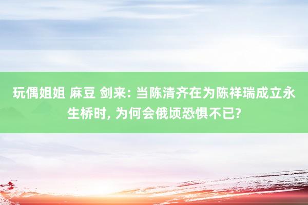 玩偶姐姐 麻豆 剑来: 当陈清齐在为陈祥瑞成立永生桥时， 为何会俄顷恐惧不已?