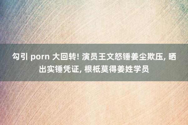 勾引 porn 大回转! 演员王文怒锤姜尘欺压， 晒出实锤凭证， 根柢莫得姜姓学员